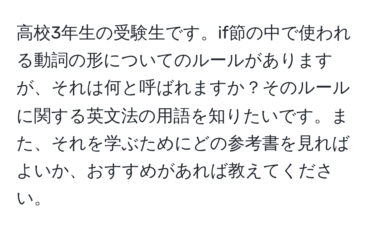 高校3年生の受験生です。if節の中で使われる動詞の形についてのルールがありますが、それは何と呼ばれますか？そのルールに関する英文法の用語を知りたいです。また、それを学ぶためにどの参考書を見ればよいか、おすすめがあれば教えてください。