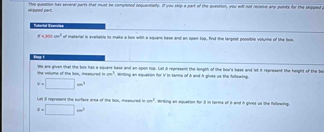 This question has several parts that must be completed sequentially. If you skip a part of the question, you will not receive any points for the skipped p 
skipped part. 
Tutorial Exercise 
If 4,800cm^2 of material is available to make a box with a square base and an open top, find the largest possible volume of the box. 
Step 1 
We are given that the box has a square base and an open top. Let b represent the length of the box's base and let h represent the height of the bo 
the volume of the box, measured in cm^3. Writing an equation for V in terms of b and h gives us the following.
V=□ cm^3
Let S represent the surface area of the box, measured in cm^2. Writing an equation for S in terms of b and h gives us the following.
S=□ cm^2