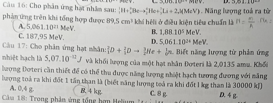 5 U o. 10^(21) 10 D. 5, 61.10^2
Câu 16: Cho phản ứng hạt nhân sau: _1^(1H+_4^9Beto _2^4He+_3^7Li+2,1(MeV) Năng lượng toả ra từ
phản ứng trên khi tổng hợp được 89,5cm^3) khí hêli ở điều kiện tiêu chuẩn là
A. 5,061.10^(21)MeV. B. 1,88.10^5MeV.
C. 187,95 MeV. D. 5,061.10^(24)MeV. 
Câu 17: Cho phản ứng hạt nhân: _1^(2D+_1^2Dto _2^3He+_0^1n. Biết năng lượng từ phản ứng
nhiệt hạch là 5,07.10^-12)J và khối lượng của một hạt nhân Đơteri là 2,0135 amu. Khối
lượng Đơteri cần thiết để có thể thu được năng lượng nhiệt hạch tương đương với năng
lượng toả ra khi đốt 1 tấn than là (biết năng lượng toả ra khi đốt l kg than là 30000 kJ)
A. 0,4 g. B. 4 kg. C. 8 g.
D. 4 g.
Câu 18: Trong phản ứng tổng hợn Helium 7 1