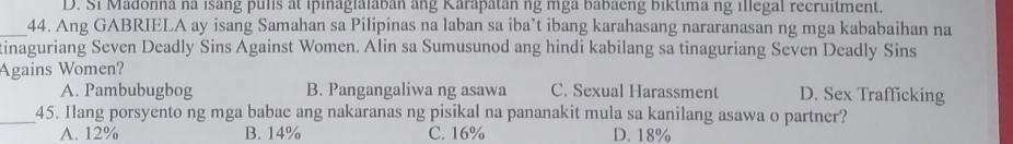 D. Si Madonna na isang pulis at ipinaglalaban ang Karapatan ng mga babaeng biktima ng illegal recruitment.
_44. Ang GABRIELA ay isang Samahan sa Pilipinas na laban sa iba’t ibang karahasang nararanasan ng mga kababaihan na
tinaguriang Seven Deadly Sins Against Women. Alin sa Sumusunod ang hindi kabilang sa tinaguriang Seven Deadly Sins
Agains Women?
A. Pambubugbog B. Pangangaliwa ng asawa C. Sexual Harassment D. Sex Trafficking
_45. Ilang porsyento ng mga babae ang nakaranas ng pisikal na pananakit mula sa kanilang asawa o partner?
A. 12% B. 14% C. 16% D. 18%