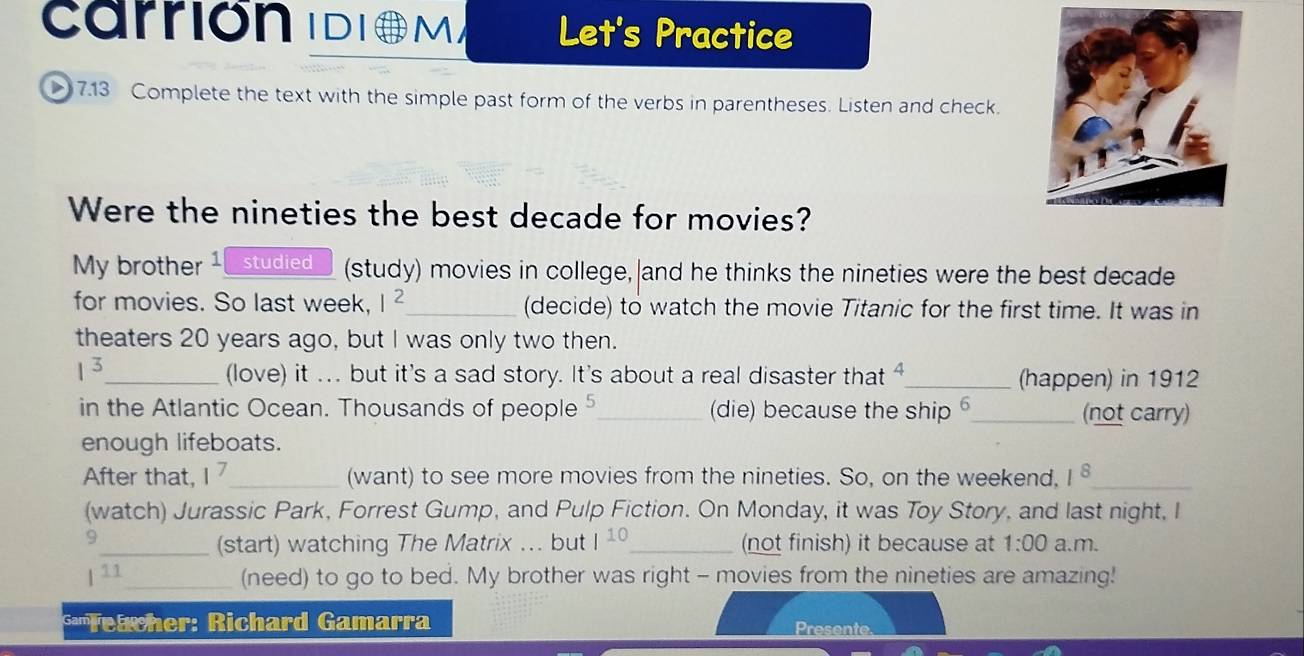 Carrión IDiO M Let's Practice 
> 7.13 Complete the text with the simple past form of the verbs in parentheses. Listen and check. 
Were the nineties the best decade for movies? 
My brother 1 studied (study) movies in college, and he thinks the nineties were the best decade 
for movies. So last week, I^2 _ (decide) to watch the movie Titanic for the first time. It was in 
theaters 20 years ago, but I was only two then.
1^3 _ (love) it ... but it's a sad story. It's about a real disaster that 4 _ (happen) in 1912 
in the Atlantic Ocean. Thousands of people _(die) because the ship 5 _ (not carry) 
enough lifeboats. 
After that, 1^7 _ (want) to see more movies from the nineties. So, on the weekend, 1^8 _ 
(watch) Jurassic Park, Forrest Gump, and Pulp Fiction. On Monday, it was Toy Story, and last night, I 
9 
_(start) watching The Matrix ... but I^(10) _ (not finish) it because at 1:00 a.m. 
| 11_ (need) to go to bed. My brother was right - movies from the nineties are amazing! 
**'Teacher: Richard Gamarra Presente.