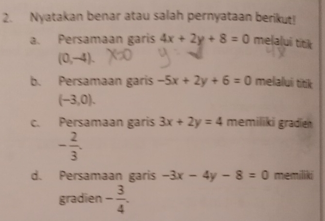 Nyatakan benar atau salah pernyataan berikut! 
a. Persamaan garis 4x+2y+8=0 melalui titik
(0,-4). 
b. Persamaan garis -5x+2y+6=0 melalui titik
(-3,0). 
c. Persamaan garis 3x+2y=4 memiliki gradien
- 2/3 . 
d. Persamaan garis -3x-4y-8=0 memiliki 
gradien - 3/4 .