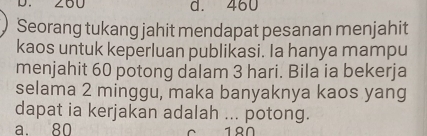 d. 460
Seorang tukang jahit mendapat pesanan menjahit
kaos untuk keperluan publikasi. Ia hanya mampu
menjahit 60 potong dalam 3 hari. Bila ia bekerja
selama 2 minggu, maka banyaknya kaos yang
dapat ia kerjakan adalah ... potong.
a. 80 18Ω.