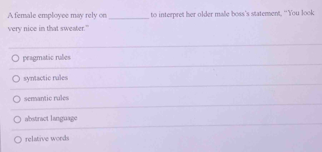 A female employee may rely on _to interpret her older male boss’s statement, “You look
very nice in that sweater.”
pragmatic rules
syntactic rules
semantic rules
abstract language
relative words