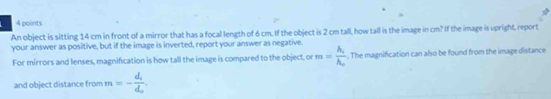 An object is sitting 14 cm in front of a mirror that has a focal length of 6 cm. If the object is 2 cm tall, how tall is the image in cm? If the image is upright, report 
your answer as positive, but if the image is inverted, report your answer as negative. 
For mirrors and lenses, magnification is how tall the image is compared to the object, or m=frac h_ih_o. The magnification can also be found from the image distance 
and object distance from m=-frac d_id_o.