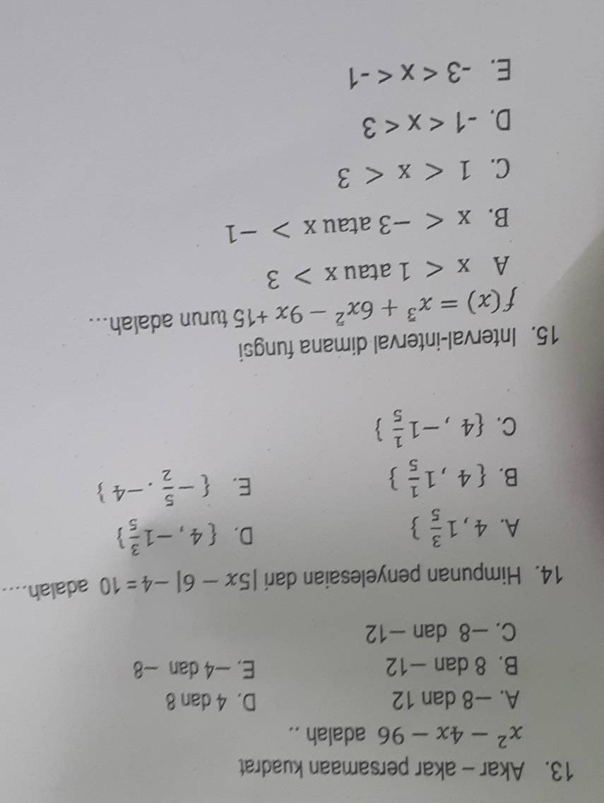 Akar - akar persamaan kuadrat
x^2-4x-96 adalah ..
A. —8 dan 12 D. 4 dan 8
B. 8 dan -12 E. -4 dan −8
C. -8 dan -12
14. Himpunan penyelesaian dari |5x-6|-4=10 adalah. .
A. 4,1 3/5 
D.  4,-1 3/5 
B.  4,1 1/5 
E.  - 5/2 ,-4
C.  4,-1 1/5 
15. Interval-interval dimana fungsi
f(x)=x^3+6x^2-9x+15 turun adalah...
A x<1</tex> atau x>3
B. x atau x>-1
C. 1
D. -1
E. -3