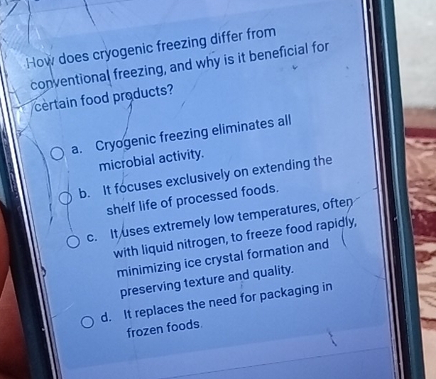 How does cryogenic freezing differ from
conventional freezing, and why is it beneficial for
certain food products?
a. Cryogenic freezing eliminates all
microbial activity.
b. It focuses exclusively on extending the
shelf life of processed foods.
c. It uses extremely low temperatures, often
with liquid nitrogen, to freeze food rapidly,
minimizing ice crystal formation and
preserving texture and quality.
d. It replaces the need for packaging in
frozen foods.