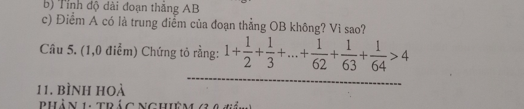 Tính độ dài đoạn thắng AB
c) Điểm A có là trung điểm của đoạn thẳng OB không? Vì sao? 
Câu 5. (1,0 điểm) Chứng tỏ rằng: 1+ 1/2 + 1/3 +...+ 1/62 + 1/63 + 1/64 >4
11. bình hoà 
Phần 1: TRác NCHiÊm (3 4 tiản