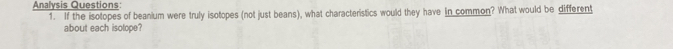 Analysis Questions: 
1. If the isotopes of beanium were truly isotopes (not just beans), what characteristics would they have in common? What would be different 
about each isolope?