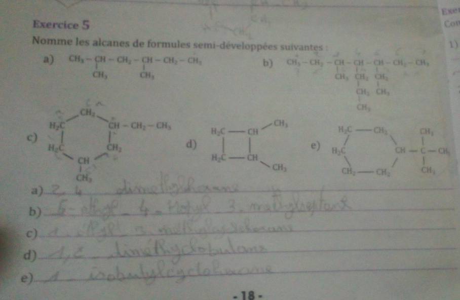 Exe
Exercice 5 Con
Nomme les alcanes de formules semi-développées suivantes :
1)
a) beginarrayr CH_3-CH-CH_2-CH-CH_2-CH_3 CH_3endarray
b) CH_3^(1-CH_2)-CH_3-CH-CH-CH_2-CH_2-CH_2-CH_3-CH_2OH
_
(-3,4) CH_3
H_2C-CH
c d) 111 e) beginarrayr a_5 a_i alpha _5-alpha _6endarray cs-alpha _6 _
H_2C _  CH
CH_3
CH_2 _  CH_2
a
b)_
c)
_
d)
_
e)
_
- 18 -