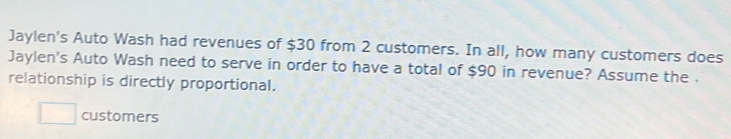 Jaylen's Auto Wash had revenues of $30 from 2 customers. In all, how many customers does 
Jaylen's Auto Wash need to serve in order to have a total of $90 in revenue? Assume the . 
relationship is directly proportional. 
□ customers