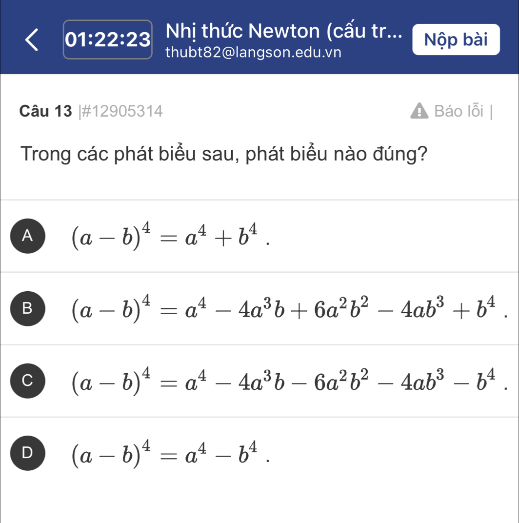 01:22:23 Nhị thức Newton (cấu tr... Nộp bài
thubt82@langson.edu.vn
Câu 13 |#12905314 Báo lỗi
Trong các phát biểu sau, phát biểu nào đúng?
A (a-b)^4=a^4+b^4.
B (a-b)^4=a^4-4a^3b+6a^2b^2-4ab^3+b^4.
C (a-b)^4=a^4-4a^3b-6a^2b^2-4ab^3-b^4.
D (a-b)^4=a^4-b^4.