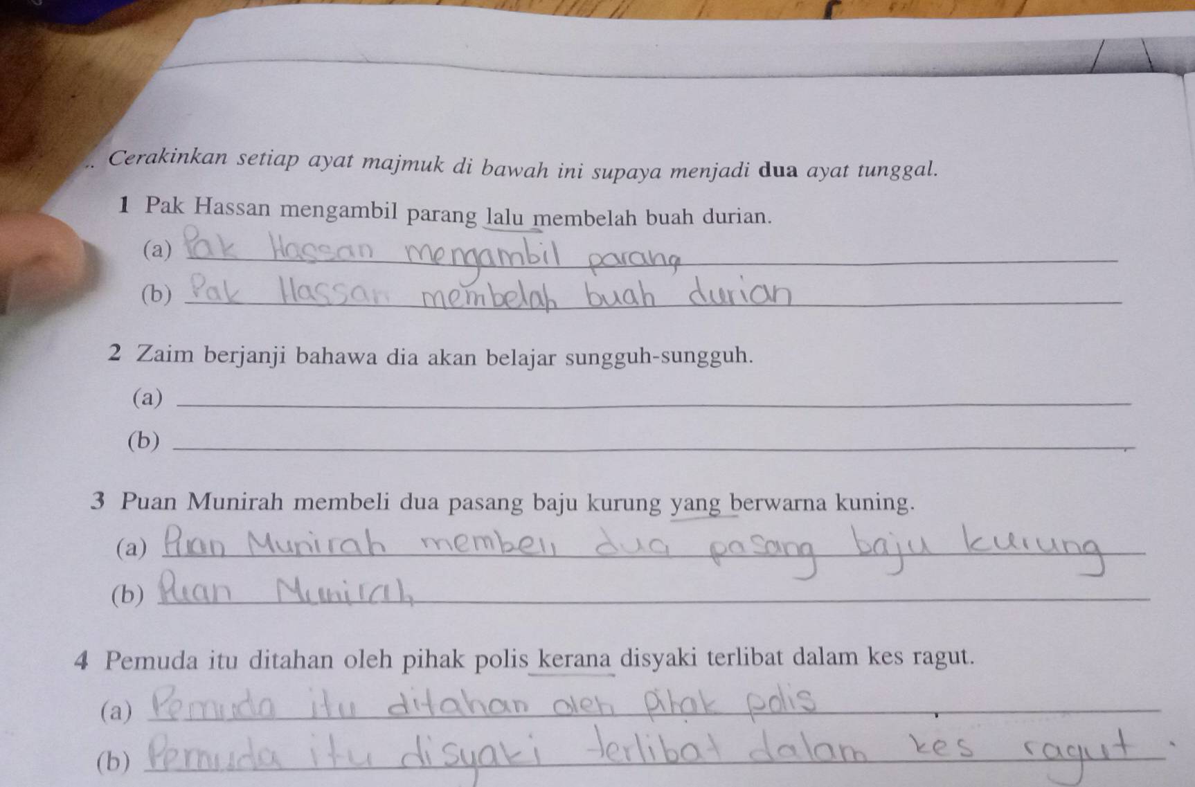 Cerakinkan setiap ayat majmuk di bawah ini supaya menjadi dua ayat tunggal. 
1 Pak Hassan mengambil parang lalu membelah buah durian. 
(a)_ 
(b)_ 
2 Zaim berjanji bahawa dia akan belajar sungguh-sungguh. 
(a)_ 
(b)_ 
3 Puan Munirah membeli dua pasang baju kurung yang berwarna kuning. 
(a)_ 
(b)_ 
4 Pemuda itu ditahan oleh pihak polis kerana disyaki terlibat dalam kes ragut. 
(a)_ 
、 
(b)_