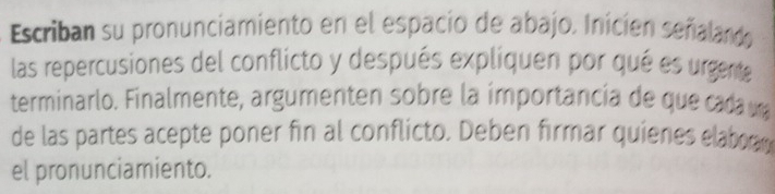 Escriban su pronunciamiento en el espacio de abajo. Inicien señalando 
las repercusiones del conflicto y después expliquen por qué es urgente 
terminarlo. Finalmente, argumenten sobre la importancía de que cada da 
de las partes acepte poner fin al conflicto. Deben firmar quienes elaboram 
el pronunciamiento.