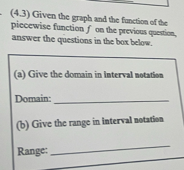 (4.3) Given the graph and the function of the 
piecewise function f on the previous question, 
answer the questions in the box below. 
(a) Give the domain in interval notation 
Domain:_ 
(b) Give the range in interval notation 
_ 
Range: 
_ 
_