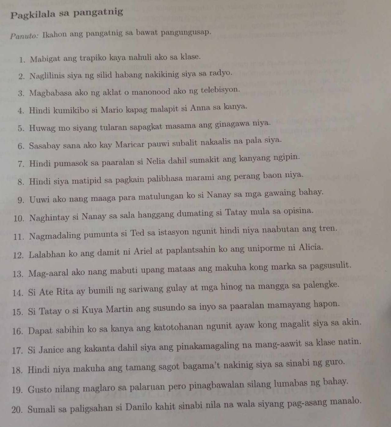 Pagkilala sa pangatnig
Panuto: Ikahon ang pangatnig sa bawat pangungusap.
1. Mabigat ang trapiko kaya nahuli ako sa klase.
2. Naglilinis siya ng silid habang nakikinig siya sa radyo.
3. Magbabasa ako ng aklat o manonood ako ng telebisyon.
4. Hindi kumikibo si Mario kapag malapit si Anna sa kanya.
5. Huwag mo siyang tularan sapagkat masama ang ginagawa niya.
6. Sasabay sana ako kay Maricar pauwi subalit nakaalis na pala siya.
7. Hindi pumasok sa paaralan si Nelia dahil sumakit ang kanyang ngipin.
8. Hindi siya matipid sa pagkain palibhasa marami ang perang baon niya.
9. Uuwi ako nang maaga para matulungan ko si Nanay sa mga gawaing bahay.
10. Naghintay si Nanay sa sala hanggang dumating si Tatay mula sa opisina.
11. Nagmadaling pumunta si Ted sa istasyon ngunit hindi niya naabutan ang tren.
12. Lalabhan ko ang damit ni Ariel at paplantsahin ko ang uniporme ni Alicia.
13. Mag-aaral ako nang mabuti upang mataas ang makuha kong marka sa pagsusulit.
14. Si Ate Rita ay bumili ng sariwang gulay at mga hinog na mangga sa palengke.
15. Si Tatay o si Kuya Martin ang susundo sa inyo sa paaralan mamayang hapon.
16. Dapat sabihin ko sa kanya ang katotohanan ngunit ayaw kong magalit siya sa akin.
17. Si Janice ang kakanta dahil siya ang pinakamagaling na mang-aawit sa klase natin.
18. Hindi niya makuha ang tamang sagot bagama’t nakinig siya sa sinabi ng guro.
19. Gusto nilang maglaro sa palaruan pero pinagbawalan silang lumabas ng bahay.
20. Sumali sa paligsahan si Danilo kahit sinabi nila na wala siyang pag-asang manalo.