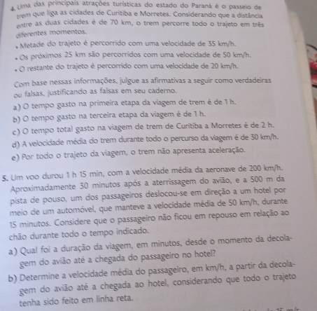 A Uma das princípais atrações turísticas do estado do Paraná é o passeio de
tem que liga as cidades de Curitiba e Morretes, Considerando que a distância
entre as duas cidades é de 70 km, o trem percorre todo o trajeto em três
diferentes momentos.
+  Metade do trajeto é percorrido com uma velocidade de 35 km/h.
Os próximos 25 km são percorridos com uma velocidade de 50 km/h.
O restante do trajeto é percorrido com uma velocidade de 20 km/h.
Com base nessas informações, julgue as afirmativas a seguir como verdadeiras
ou falsas, justificando as falsas em seu caderno.
a) O tempo gasto na primeira etapa da viagem de trem é de 1 h.
b) O tempo gasto na terceira etapa da viagem é de 1 h.
c) O tempo total gasto na viagem de trem de Curitiba a Morretes é de 2 h.
d) A velocidade média do trem durante todo o percurso da viagem é de 30 km/h.
e) Por todo o trajeto da viagem, o trem não apresenta aceleração.
5. Um voo durou 1 h 15 min, com a velocidade média da aeronave de 200 km/h.
Aproximadamente 30 minutos após a aterrissagem do avião, e a 500 m da
pista de pouso, um dos passageiros deslocou-se em direção a um hotel por
meio de um automóvel, que manteve a velocidade média de 50 km/h, durante
15 minutos. Considere que o passageiro não ficou em repouso em relação ao
chão durante todo o tempo indicado.
a) Qual foi a duração da viagem, em minutos, desde o momento da decola-
gem do avião até a chegada do passageiro no hotel?
b) Determine a velocidade média do passageiro, em km/h, a partir da decola-
gem do avião até a chegada ao hotel, considerando que todo o trajeto
tenha sido feito em linha reta.