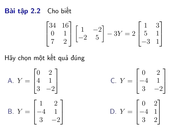 Bài tập 2.2 Cho biết
beginbmatrix 34&16 0&1 7&2endbmatrix beginbmatrix 1&-2 -2&5endbmatrix -3Y=2beginbmatrix 1&3 5&1 -3&1endbmatrix
Hãy chọn một kết quả đúng
A. Y=beginbmatrix 0&2 4&1 3&-2endbmatrix Y=beginbmatrix 0&2 -4&1 3&-2endbmatrix
C.
B. Y=beginbmatrix 1&2 -4&1 3&-2endbmatrix Y=beginbmatrix 0&2 -4&1 3&2endbmatrix
D.