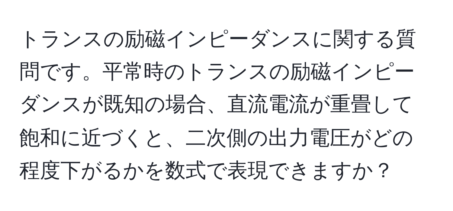 トランスの励磁インピーダンスに関する質問です。平常時のトランスの励磁インピーダンスが既知の場合、直流電流が重畳して飽和に近づくと、二次側の出力電圧がどの程度下がるかを数式で表現できますか？