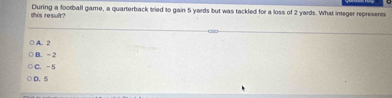 During a football game, a quarterback tried to gain 5 yards but was tackled for a loss of 2 yards. What integer represents
this result?
A. 2
B. -2
C. -5
D. 5