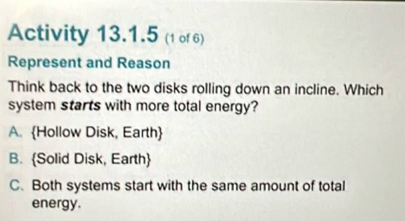 Activity 13.1.5 (1 of 6)
Represent and Reason
Think back to the two disks rolling down an incline. Which
system starts with more total energy?
A. Hollow Disk, Earth
B. Solid Disk, Earth
C. Both systems start with the same amount of total
energy.