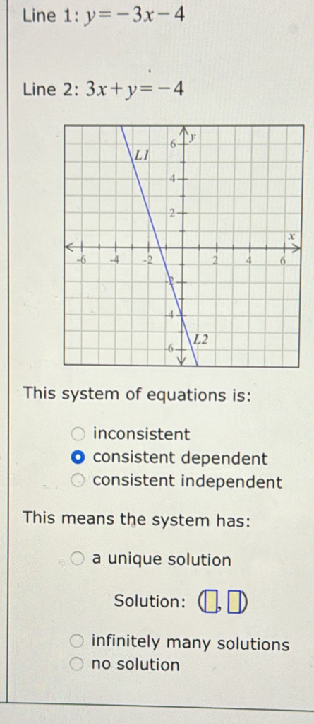 Line 1: y=-3x-4
Line : 2:3x+y=-4
This system of equations is:
inconsistent
consistent dependent
consistent independent
This means the system has:
a unique solution
Solution:
infinitely many solutions
no solution