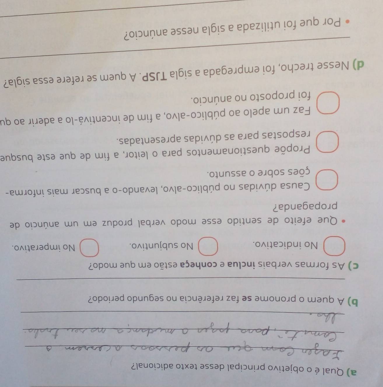 Qual é o objetivo principal desse texto adicional?
_
_
_
b) A quem o pronome se faz referência no segundo período?
_
c) As formas verbais inclua e conheça estão em que modo?
No indicativo. No subjuntivo. No imperativo.
Que efeito de sentido esse modo verbal produz em um anúncio de
propaganda?
Causa dúvidas no público-alvo, levando-o a buscar mais informa-
ções sobre o assunto.
Propõe questionamentos para o leitor, a fim de que este busque
respostas para as dúvidas apresentadas.
Faz um apelo ao público-alvo, a fim de incentivá-lo a aderir ao qu
foi proposto no anúncio.
_
d) Nesse trecho, foi empregada a sigla TJSP. A quem se refere essa sigla?
_
Por que foi utilizada a sigla nesse anúncio?