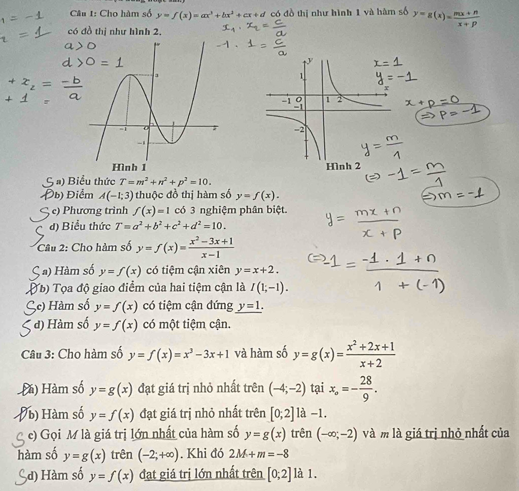 Cho hàm số y=f(x)=ax^3+bx^2+cx+d có đồ thị như hình 1 và hàm số y=g(x)= (mx+n)/x+p 
có đồ thị như hình 2.
Hình 2
; a) Biểu thức T=m^2+n^2+p^2=10.
Đb) Điểm A(-1;3) thuộc đồ thị hàm số y=f(x).
c) Phương trình f(x)=1 có 3 nghiệm phân biệt.
đ) Biểu thức T=a^2+b^2+c^2+d^2=10.
Câu 2: Cho hàm số y=f(x)= (x^2-3x+1)/x-1 
a) Hàm số y=f(x) có tiệm cận xiên y=x+2.
Yb) Tọa độ giao điểm của hai tiệm cận là I(1;-1).
3c) Hàm số y=f(x) có tiệm cận đứng y=1.
d) Hàm số y=f(x) có một tiệm cận.
Câu 3: Cho hàm số y=f(x)=x^3-3x+1 và hàm số y=g(x)= (x^2+2x+1)/x+2 
Đà) Hàm số y=g(x) đạt giá trị nhỏ nhất trên (-4;-2) tại x_o=- 28/9 .
b) Hàm số y=f(x) đạt giá trị nhỏ nhất trên [0;2] là -1.
c) Gọi M là giá trị lớn nhất của hàm số y=g(x) trên (-∈fty ;-2) và m là giá trị nhỏ nhất của
hàm số y=g(x) trên (-2;+∈fty ). Khi đó 2M+m=-8
,d) Hàm số y=f(x) đạt giá trị lớn nhất trên [0;2] là 1.