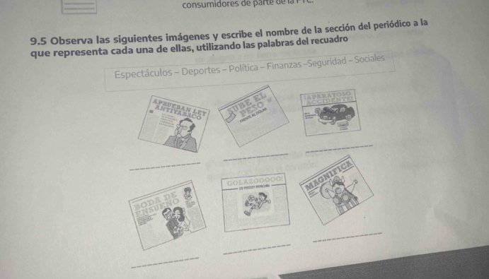 consumidores e arte l 
9.5 Observa las siguientes imágenes y escribe el nombre de la sección del periódico a la 
que representa cada una de ellas, utilizando las palabras del recuadro 
Espectáculos - Deportes - Política - Finanzas -Seguridad - Sociales 
IAPaRATOsO 
aCCIDENTE 
_ 
_ 
_ 
GOLAZOOOOO! DE HIOt HEAcHés 
_ 
_ 
_