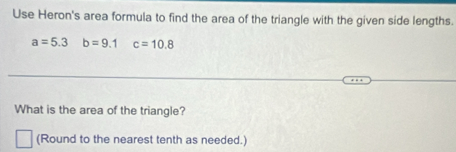 Use Heron's area formula to find the area of the triangle with the given side lengths.
a=5.3 b=9.1 c=10.8
What is the area of the triangle? 
(Round to the nearest tenth as needed.)