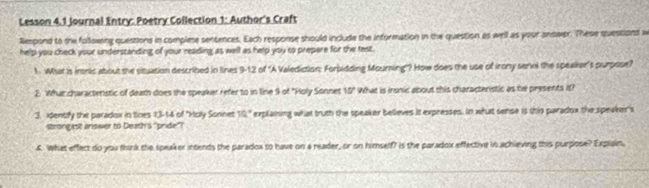 Lesson 4.1 Journal Entry: Poetry Collection 1: Author's Craft 
Respond to the following questions in complese sentences. Each response should include the information in the question as well as your answer. These suestions w 
help you check your understanding of your reading as well as help you to prepare for the fest. 
1. What is Irnic about the situation described in lines 9-12 of 'A Valediction: Forbidding Mourning'? How does the use of irony sennl the speaker't purpose? 
2. What charactenstic of death does the speaker refer to in line 9 of "Holy Sonnet 10° What is ironic about this characteristic as he presents it? 
3. idently the paradox in lioes 13-14 of ''Moly Sonnet 10° explaining what truth the speaker believes it expresses. In what sense is this paradox the speaker's 
strongist anower to Death's "pride"? 
4. What effect do you think the speaker intends the paradox to have on a reader, or on himselff is the paradox effective in achieving this purpose? Explain,