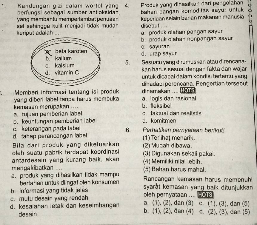 Kandungan gizi dalam wortel yang 4. Produk yang dihasilkan dari pengolahan
berfungsi sebagai sumber antioksidan bahan pangan komoditas sayur untuk o
yang membantu memperlambat penuaan keperluan selain bahan makanan manusia
sel sehingga kulit menjadi tidak mudah disebut ....
keriput adalah … a. produk olahan pangan sayur
b. produk olahan nonpangan sayur
c. sayuran
d. urap sayur
   
5.
Sesuatu yang dirumuskan atau direncana-
kan harus sesuai dengan fakta dan wajar
untuk dicapai dalam kondisi tertentu yang
dihadapi perencana. Pengertian tersebut
Memberi informasi tentang isi produk dinamakan  .... HOTS
yang diberi label tanpa harus membuka a. logis dan rasional
kemasan merupakan .... b. fleksibel
a. tujuan pemberian label c. faktual dan realistis
b. keuntungan pemberian label d. komitmen
c. keterangan pada label  r Perhatikan pernyataan berikut!
6.
d. tahap perancangan label (1) Terlihat menarik.
Bila dari produk yang dikeluarkan (2) Mudah dibawa.
oleh suatu pabrik terdapat koordinasi (3) Digunakan sekali pakai.
antardesain yang kurang baik, akan (4) Memiliki nilai lebih.
mengakibatkan .... (5) Bahan harus mahal.
a produk yang dihasilkan tidak mampu Rancangan kemasan harus memenuhi
bertahan untuk diingat oleh konsumen syaråt kemasan yang baik ditunjukkan .
b. informasi yang tidak jelas
c. mutu desain yang rendah
oleh pernyataan .... HOTS
d. kesalahan letak dan keseimbangan a. (1), (2), , dan (3) C. (1),(3) , dan (5)
b. (1), ( 2 ), đan (4) d.
desain (2),(3) , dan (5)