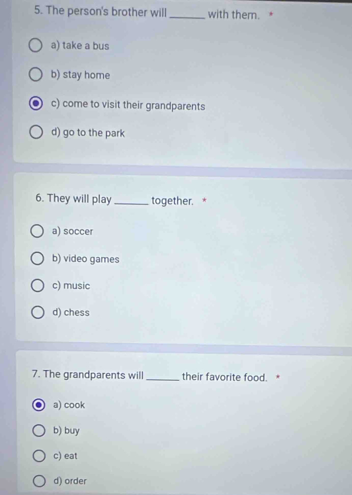 The person's brother will _with them. *
a) take a bus
b) stay home
c) come to visit their grandparents
d) go to the park
6. They will play _together. *
a) soccer
b) video games
c) music
d) chess
7. The grandparents will _their favorite food. *
a) cook
b) buy
c) eat
d) order