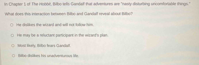 In Chapter 1 of The Hobbit, Bilbo tells Gandalf that adventures are "nasty disturbing uncomfortable things."
What does this interaction between Bilbo and Gandalf reveal about Bilbo?
He dislikes the wizard and will not follow him.
He may be a reluctant participant in the wizard's plan.
Most likely, Bilbo fears Gandalf.
Bilbo dislikes his unadventurous life.