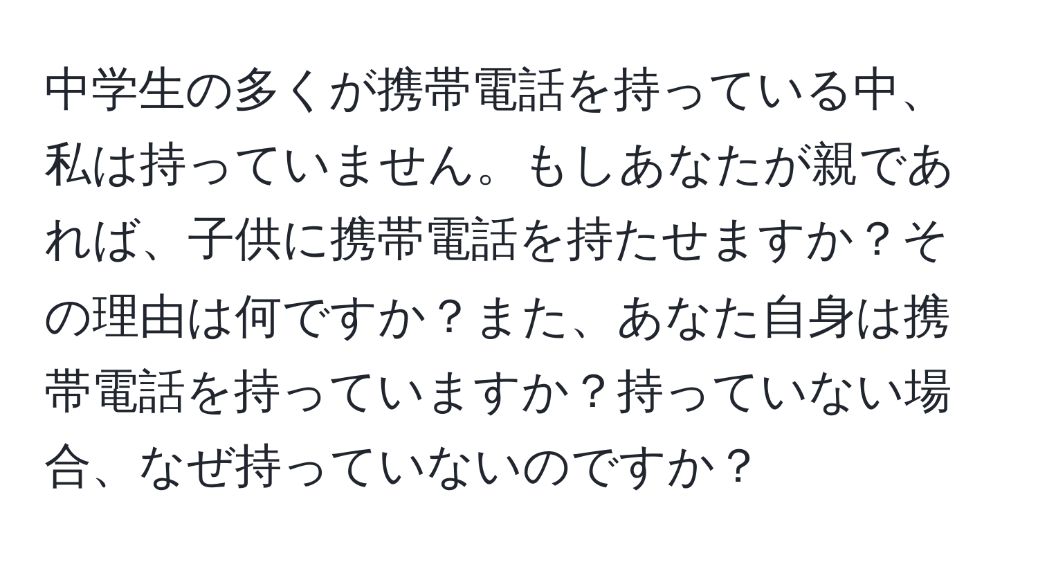 中学生の多くが携帯電話を持っている中、私は持っていません。もしあなたが親であれば、子供に携帯電話を持たせますか？その理由は何ですか？また、あなた自身は携帯電話を持っていますか？持っていない場合、なぜ持っていないのですか？