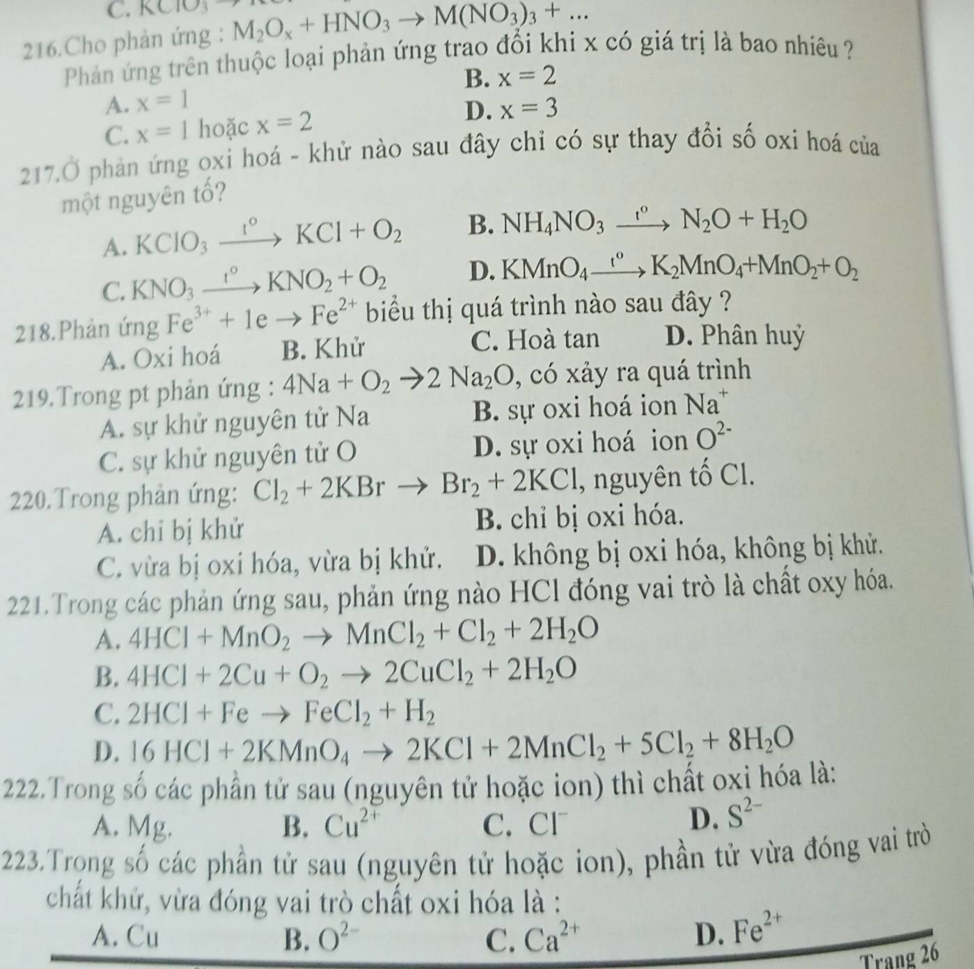 C. KClO_3
216.Cho phản ứng : M_2O_x+HNO_3to M(NO_3)_3+...
Phản ứng trên thuộc loại phản ứng trao đổi khi x có giá trị là bao nhiêu
B. x=2
A. x=1
C. x=1 hoặc x=2 D. x=3
217.Ở phản ứng oxi hoá - khử nào sau đây chỉ có sự thay đổi số oxi hoá của
một nguyên tố?
A. KCIO_3xrightarrow 1°KCl+O_2 B. NH_4NO_3xrightarrow r°N_2O+H_2O
C. KNO_3xrightarrow I°KNO_2+O_2
D. KMnO_4xrightarrow t°K_2MnO_4+MnO_2+O_2
218.Phản ứng Fe^(3+)+1eto Fe^(2+) biu thị quá trình nào sau đây ?
A. Oxi hoá B. Khử C. Hoà tan D. Phân huỷ
219.Trong pt phản ứng : 4Na+O_2to 2Na_2O , có xảy ra quá trình
A. sự khử nguyên tử Na B. sự oxi hoá ion Na^+
C. sự khử nguyên tử O D. sự oxi hoá ion O^(2-)
220.Trong phản ứng: Cl_2+2KBrto Br_2+2KCl , nguyên tố Cl.
A. chỉ bị khử B. chỉ bị oxi hóa.
C. vừa bị oxi hóa, vừa bị khử. D. không bị oxi hóa, không bị khử.
221.Trong các phản ứng sau, phản ứng nào HCl đóng vai trò là chất oxy hóa.
A. 4HCl+MnO_2to MnCl_2+Cl_2+2H_2O
B. 4HCl+2Cu+O_2to 2CuCl_2+2H_2O
C. 2HCl+Feto FeCl_2+H_2
D. 16HCl+2KMnO_4to 2KCl+2MnCl_2+5Cl_2+8H_2O
222.Trong số các phần tử sau (nguyên tử hoặc ion) thì chất oxi hóa là:
A. Mg. B. Cu^(2+) C. Cl
D. S^(2-)
223.Trọng số các phần tử sau (nguyên tử hoặc ion), phần tử vừa đóng vai trò
chất khử, vừa đóng vai trò chất oxi hóa là :
A. Cu B. O^(2-) C. Ca^(2+) D. Fe^(2+)
Trang 26