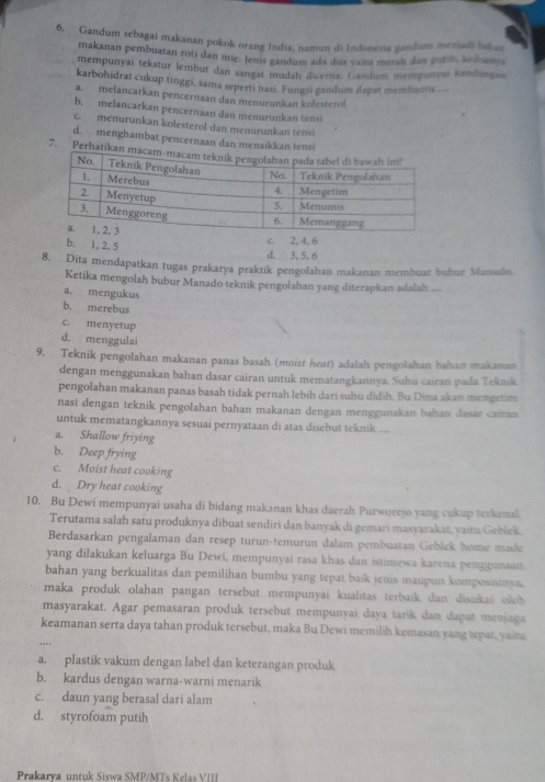 Gandum sebagai makanan pokok orang India, namun di Indonesia gandum menjadi lnlian
makanan pembuatan roti dan mie. Jenis gandum ada dua vaitu merah dan putil keduany s
mempunyai tekstur lembut dan sangat mudaḥ dicerna. Gandum mempunyai kandunga
karbohidrat cukup tinggi, sama seperti nasi. Fungsi gandum dagat membanti __
a. melancarkan pencernaan dan menurunkan kolesterol
b. melancarkan pencernaan dan menurunkan tensi
c. menurunkan kolesterol dan menurunkan tensi
d. menghambat pencernaan dan menaikkan tensi
7. Perhatik
b. 1, 2, 5
c. 2, 4, 6
d. 3, 5, 6
8. Dita mendapatkan tugas prakarya praktik pengolahan makanan membuat buhur Manado
Ketika mengolah bubur Manado teknik pengolahan yang diterapkan adalah ...
a. mengukus
b. merebus
c. menyetup
d. menggulai
9. Teknik pengolahan makanan panas basah (moist heat) adalah pengolahan baham maikamam
dengan menggunakan bahan dasar cairan untuk mematangkannya. Suhu cairan pada Tekmik
pengolahan makanan panas basah tidak pernah lebih dari suhu didih. Bu Dina akan mengetim
nasi dengan teknik pengolahan bahan makanan dengan menggunakan bahan dasan cainan
untuk mematangkannya sesuai pernyataan di atas disebut teknik ....
a. Shallow friying
b. Deep frying
c. Moist heat cooking
d. Dry heat cooking
10. Bu Dewi mempunyai usaha di bidang makanan khas daerah Purworejo yang cukup terkenal.
Terutama salah satu produknya dibuat sendiri dan banyak di gemari masyarakat, yaitu Geblek.
Berdasarkan pengalaman dan resep turun-temurun dalam pembuatan Geblek home madie
yang dilakukan keluarga Bu Dewi, mempunyai rasa khas dan istimewa karena penggunuam
bahan yang berkualitas dan pemilihan bumbu yang tepat baik jenis maupun komposisimu.
maka produk olahan pangan tersebut mempunyai kualitas terbaik dan disukas oleh 
masyarakat. Agar pemasaran produk tersebut mempunyai daya tarik dan dapat menjaga
keamanan serta daya tahan produk tersebut, maka Bu Dewi memilih kemasan yang tepan, yaina
a. plastik vakum dengan label dan keterangan produk
b. kardus dengan warna-warni menarik
c. daun yang berasal dari alam
d. styrofoam putih
Prakarya untuk Siswa SMP/MTs Kelas VIII