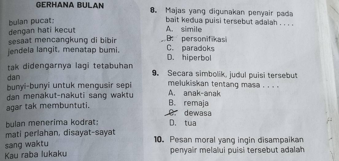 GERHANA BULAN 8. Majas yang digunakan penyair pada
bulan pucat; bait kedua puisi tersebut adalah . . . .
dengan hati kecut
A. simile
sesaat mencangkung di bibir
B. personifikasi
jendela langit, menatap bumi.
C. paradoks
D. hiperbol
tak didengarnya lagi tetabuhan 
dan
9. Secara simbolik, judul puisi tersebut
bunyi-bunyi untuk mengusir sepi
melukiskan tentang masa . . . .
dan menakut-nakuti sang waktu
A. anak-anak
agar tak membuntuti.
B. remaja
C. dewasa
bulan menerima kodrat; D. tua
mati perlahan, disayat-sayat
sang waktu
10. Pesan moral yang ingin disampaikan
Kau raba lukaku
penyair melalui puisi tersebut adalah