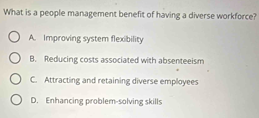 What is a people management benefit of having a diverse workforce?
A. Improving system flexibility
B. Reducing costs associated with absenteeism
C. Attracting and retaining diverse employees
D. Enhancing problem-solving skills