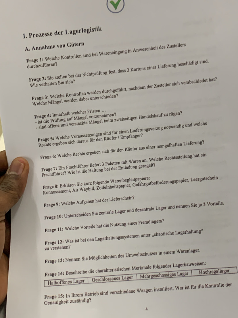 Prozesse der Lagerlogistik
A. Annahme von Gütern
Frage 1: Welche Kontrollen sind bei Wareneingang in Anwesenheit des Zustellers durchzuführen?
Frage 2: Sie stellen bei der Sichtprüfung fest, dass 3 Kartons einer Lieferung beschädigt sind.
Wie verhalten Sie sich?
Frage 3: Welche Kontrollen werden durchgeführt, nachdem der Zusteller sich verabschiedet hat?
Welche Mängel werden dabei unterschieden?
Frage 4: Innerhalb welcher Fristen …
- ist die Prüfung auf Mängel vorzunehmen?
- sind offene und versteckte Mängel beim zweiseitigen Handelskauf zu rügen?
Frage 5: Welche Voraussetzungen sind für einen Lieferungsverzug notwendig und welche
Rechte ergeben sich daraus für den Käufer / Empfänger?
Frage 6: Welche Rechte ergeben sich für den Käufer aus einer mangelhaften Lieferung?
Frage 7: Ein Frachtführer liefert 3 Paletten mit Waren an. Welche Rechtsstellung hat ein
Frachtführer? Wie ist die Haftung bei der Entladung geregelt?
Frage 8: Erklären Sie kurz folgende Warenbegleitpapiere:
Konnossement, Air Waybill, Zolleinheitspapier, Gefahrgutbeförderungspapier, Leergutschein
Frage 9: Welche Aufgaben hat der Lieferschein?
Frage 10: Unterscheiden Sie zentrale Lager und dezentrale Lager und nennen Sie je 3 Vorteile.
Frage 11: Welche Vorteile hat die Nutzung eines Fremdlagers?
zu verstehen? Frage 12: Was ist bei den Lagerhaltungssystemen unter „chaotische Lagerhaltung''
Frage 13: Nennen Sie Möglichkeiten des Umweltschutzes in einem Warenlager.
sen:
Frage 15: In Ihrem Betrieb sind verschiedene Waagen installiert. W
Genauigkeit zuständig?
4