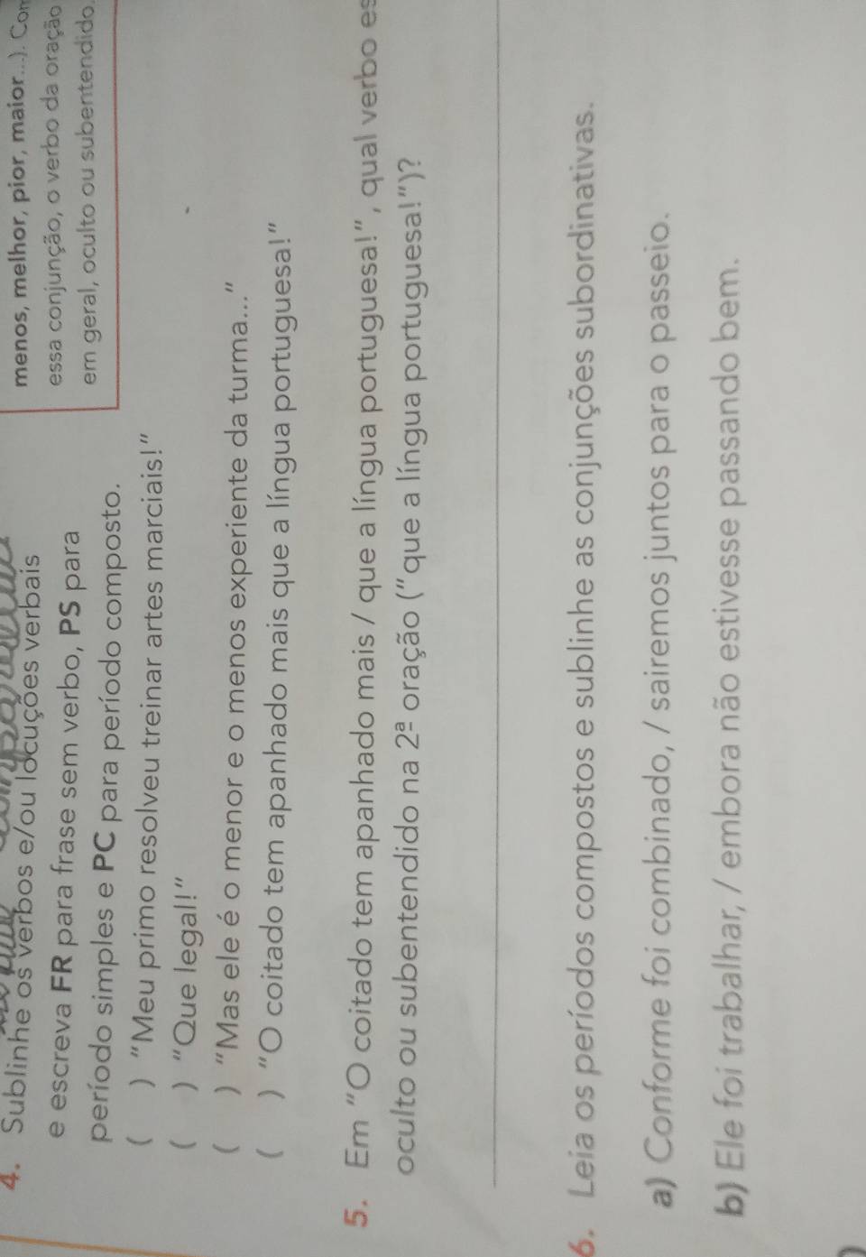 Sublinhe os verbos e/ou locuções verbais menos, melhor, pior, maior...). Con 
e escreva FR para frase sem verbo, PS para essa conjunção, o verbo da oração 
em geral, oculto ou subentendido. 
período simples e PC para período composto. 
 )“Meu primo resolveu treinar artes marciais!” 
 )“Que legal!” 
( ) “Mas ele éo menor e o menos experiente da turma...” 
( ) “O coitado tem apanhado mais que a língua portuguesa!” 
5. Em “O coitado tem apanhado mais / que a língua portuguesa!”, qual verbo es 
oculto ou subentendido na 2^(_ a) oração ("que a língua portuguesa!")? 
_ 
6. Leia os períodos compostos e sublinhe as conjunções subordinativas. 
a) Conforme foi combinado, / sairemos juntos para o passeio. 
b) Ele foi trabalhar, / embora não estivesse passando bem.