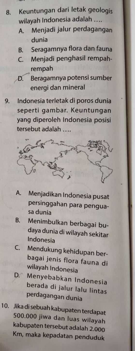 Keuntungan dari letak geologis
wilayah Indonesia adalah ....
A. Menjadi jalur perdagangan
dunia
B. Seragamnya flora dan fauna
C. Menjadi penghasil rempah-
rempah
D. Beragamnya potensi sumber
energi dan mineral
9. Indonesia terletak di poros dunia
seperti gambar. Keuntungan
yang diperoleh Indonesia posisi
tersebut adalah ...
A. Menjadikan Indonesia pusat
persinggahan para pengua-
sa dunia
B. Menimbulkan berbagai bu-
daya dunia di wilayah sekitar
Indonesia
C. Mendukung kehidupan ber-
bagai jenis flora fauna di
wilayah Indonesia
D. Menyebabkan Indonesia
berada di jalur lalu lintas
perdagangan dunia
10. Jika di sebuah kabupaten terdapat
500.000 jiwa dan luas wilayah
kabupaten tersebut adalah 2.000
Km, maka kepadatan penduduk