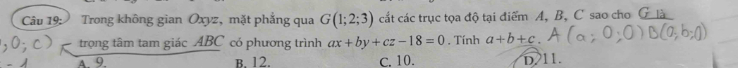 Trong không gian Oxyz, mặt phẳng qua G(1;2;3) cắt các trục tọa độ tại điểm A, B, C sao cho G là
trọng tâm tam giác ABC có phương trình ax+by+cz-18=0. Tính a+b+c
A. 9 B. 12. C. 10. D. 11.