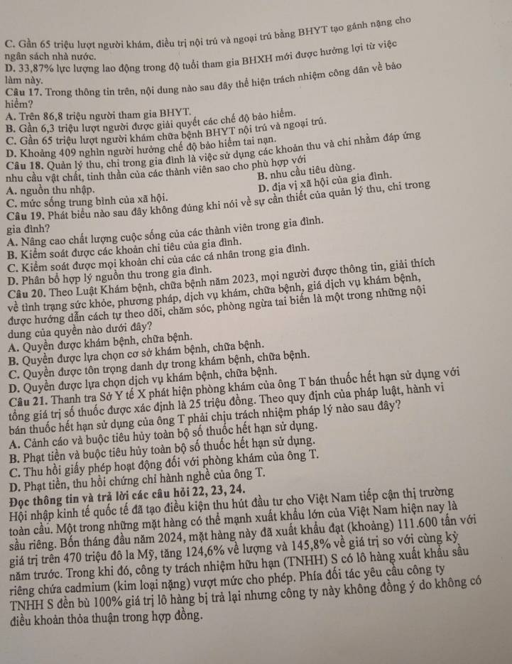 C. Gần 65 triệu lượt người khám, điều trị nội trú và ngoại trú bằng BHYT tạo gánh nặng cho
ngân sách nhà nước.
D. 33,87% lực lượng lao động trong độ tuổi tham gia BHXH mới được hưởng lợi từ việc
làm này. Câu 17. Trong thông tin trên, nội dung nào sau đây thể hiện trách nhiệm công dân về bảo
hiểm?
A. Trên 86,8 triệu người tham gia BHYT.
B. Gần 6,3 triệu lượt người được giải quyết các chế độ bảo hiểm.
C. Gần 65 triệu lượt người khám chữa bệnh BHYT nội trú và ngoại trú.
D. Khoảng 409 nghìn người hưởng chế độ bảo hiểm tai nạn
Cầu 18. Quản lý thu, chỉ trong gia đình là việc sử dụng các khoản thu và chi nhằm đáp ứng
nhu cầu vật chất, tinh thần của các thành viên sao cho phù hợp với
B. nhu cầu tiêu dùng.
A. nguồn thu nhập.
D. địa vị xã hội của gia đình.
C. mức sống trung bình của xã hội.
Câu 19. Phát biểu nào sau đây không đúng khi nói về sự cần thiết của quản lý thu, chi trong
gia đình?
A. Nâng cao chất lượng cuộc sống của các thành viên trong gia đình.
B. Kiểm soát được các khoản chi tiêu của gia đình.
C. Kiểm soát được mọi khoản chi của các cá nhân trong gia đình.
D. Phân bổ hợp lý nguồn thu trong gia đình.
Câu 20. Theo Luật Khám bệnh, chữa bệnh năm 2023, mọi người được thông tin, giải thích
về tỉnh trang sức khỏe, phương pháp, dịch vụ khám, chữa bệnh, giá dịch vụ khám bệnh,
được hướng dẫn cách tự theo dõi, chăm sóc, phòng ngừa tai biến là một trong những nội
dung của quyền nào dưới đây?
A. Quyền được khám bệnh, chữa bệnh.
B. Quyền được lựa chọn cơ sở khám bệnh, chữa bệnh.
C. Quyền được tôn trọng danh dự trong khám bệnh, chữa bệnh.
D. Quyền được lựa chọn dịch vụ khám bệnh, chữa bệnh.
Câu 21. Thanh tra Sở Y tế X phát hiện phòng khám của ông T bán thuốc hết hạn sử dụng với
tổồng giá trị số thuốc được xác định là 25 triệu đồng. Theo quy định của pháp luật, hành vi
bán thuốc hết hạn sử dụng của ông T phải chịu trách nhiệm pháp lý nào sau đây?
A. Cảnh cáo và buộc tiêu hủy toàn bộ số thuốc hết hạn sử dụng.
B. Phạt tiền và buộc tiêu hủy toàn bộ số thuốc hết hạn sử dụng.
C. Thu hồi giấy phép hoạt động đối với phòng khám của ông T.
D. Phạt tiền, thu hồi chứng chỉ hành nghề của ông T.
Đọc thông tin và trả lời các câu hỏi 22, 23, 24.
Hội nhập kinh tế quốc tế đã tạo điều kiện thu hút đầu tư cho Việt Nam tiếp cận thị trường
toàn cầu. Một trong những mặt hàng có thể mạnh xuất khẩu lớn của Việt Nam hiện nay là
sầu riêng. Bốn tháng đầu năm 2024, mặt hàng này đã xuất khẩu đạt (khoảng) 111.600 tấn với
giá trị trên 470 triệu đô la Mỹ, tăng 124,6% về lượng và 145,8% về giá trị so với cùng kỷ
năm trước. Trong khi đó, công ty trách nhiệm hữu hạn (TNHH) S có lô hàng xuất khẩu sầu
riêng chứa cadmium (kim loại nặng) vượt mức cho phép. Phía đối tác yêu cầu công ty
TNHH S đền bù 100% giá trị lô hàng bị trả lại nhưng công ty này không đồng ý do không có
điều khoản thỏa thuận trong hợp đồng.