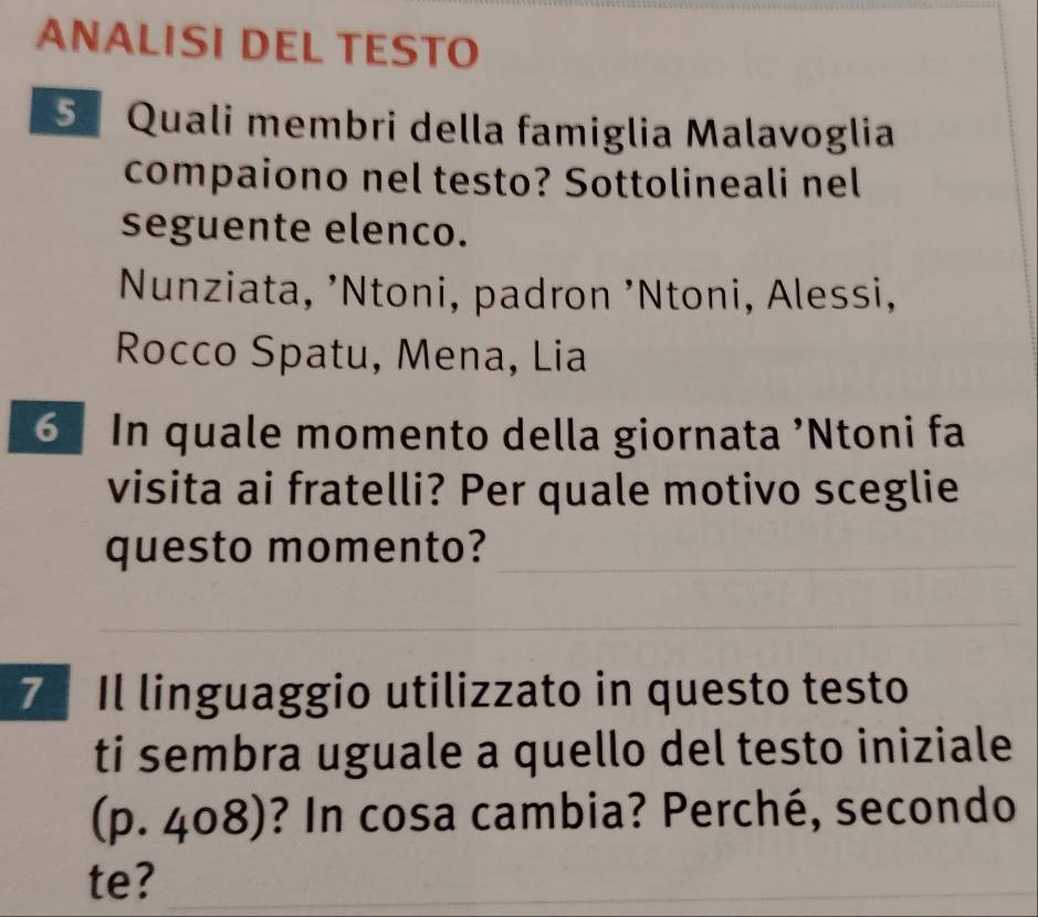 ANALISI DEL TESTO 
5 Quali membri della famiglia Malavoglia 
compaiono nel testo? Sottolineali nel 
seguente elenco. 
Nunziata, ’Ntoni, padron ’Ntoni, Alessi, 
Rocco Spatu, Mena, Lia 
6 In quale momento della giornata 'Ntoni fa 
visita ai fratelli? Per quale motivo sceglie 
questo momento? 
7 Il linguaggio utilizzato in questo testo 
ti sembra uguale a quello del testo iniziale 
(p. 408)? In cosa cambia? Perché, secondo 
te?