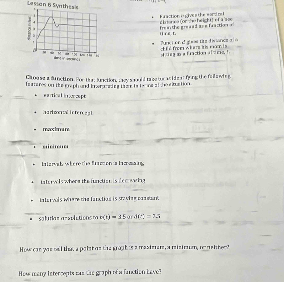 Lesson 6 Synthesis 
5 Function b gives the vertical 
4 
distance (or the height) of a bee 
from the ground as a function of 
s 2
time, t. 
1 Function d gives the distance of a 
child from where his mom is
20 40 60 80 100 120 140 160 sitting as a function of time, t. 
time in seconds
Choose a function. For that function, they should take turns identifying the following 
features on the graph and interpreting them in terms of the situation: 
vertical intercept 
horizontal intercept 
maximum 
minimum 
intervals where the function is increasing 
intervals where the function is decreasing 
intervals where the function is staying constant 
solution or solutions to b(t)=3.5 or d(t)=3.5
How can you tell that a point on the graph is a maximum, a minimum, or neither? 
How many intercepts can the graph of a function have?