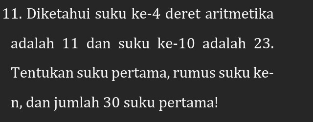 Diketahui suku ke- 4 deret aritmetika 
adalah 11 dan suku ke -10 adalah 23. 
Tentukan suku pertama, rumus suku ke- 
n, dan jumlah 30 suku pertama!