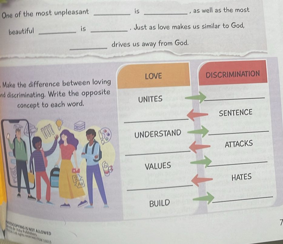 is 
One of the most unpleasant __, as well as the most 
beautiful __. Just as love makes us similar to God, 
is 
_ 
drives us away from God. 
LOVE DISCRIMINATION 
Make the difference between loving 
nd discriminating. Write the opposite 
concept to each word. UNITES_ 
_ 
SENTENCE 
UNDERSTAND 
_ 
_ 
ATTACKS 
VALUES 
_ 
_ 
HATES 
BUILD 
_ 
7