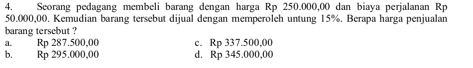 Seorang pedagang membeli barang dengan harga Rp 250.000,00 dan biaya perjalanan Rp
50.000,00. Kemudian barang tersebut dijual dengan memperoleh untung 15%. Berapa harga penjualan
barang tersebut ?
a. Rp 287.500,00 c. Rp 337.500,00
b. Rp 295.000,00 d. Rp 345.000,00