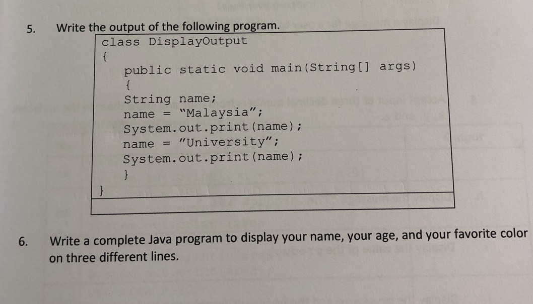 Write the output of the following program. 
class DisplayOutput 
 
public static void main(String[] args) 
 
String name; 
name = “Malaysia”; 
System.out.print(name); 
name = "University"; 
System.out.print(name); 
 
 
6. Write a complete Java program to display your name, your age, and your favorite color 
on three different lines.